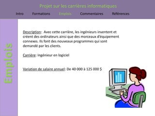 Projet sur les carrières informatiques
Intro     Formations        Emplois     Commentaires        Références



    Description: Avec cette carrière, les ingénieurs inventent et
    créent des ordinateurs ainsi que des morceaux d’équipement
    connexes. Ils font des nouveaux programmes qui sont
    demandé par les clients.

    Carrière: Ingénieur en logiciel


    Variation de salaire annuel: De 40 000 à 125 000 $
 