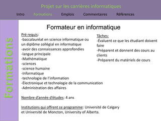 Projet sur les carrières informatiques
Intro     Formations       Emplois      Commentaires         Références


                  Formateur en informatique
   Pré requis:                                 Tâches:
   -baccalauréat en science informatique ou    -Évaluent ce que les étudiant doivent
   un diplôme collégial en informatique        faire
   -avoir des connaissances approfondies       -Préparent et donnent des cours au
   -langue principale                          clients
   -Mathématique                               -Préparent du matériels de cours
   -sciences
   -science humaine
   -Informatique
   -technologie de l’information
   -Électronique et technologie de la communication
   -Administration des affaires

   Nombre d’année d’études: 4 ans

   Institutions qui offrent ce programme: Université de Calgary
   et Université de Moncton, University of Alberta.
 