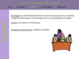 Projet sur les carrières informatiques
Intro    Formations        Emplois       Commentaires        Références



   Description: Les formateurs démontrent et aident les gens avec leurs matériels
   et logiciels informatiques. Ils sont expert dans un type spécifique de logiciel.

   Carrière: Formateur en informatique


   Variation de salaire annuel: 30 000 $ à 85 000 $
 