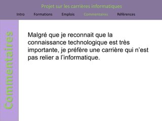 Projet sur les carrières informatiques
Intro     Formations   Emplois    Commentaires   Références




        Malgré que je reconnait que la
        connaissance technologique est très
        importante, je préfère une carrière qui n’est
        pas relier a l’informatique.
 