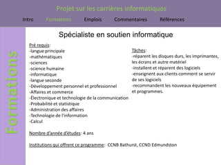 Projet sur les carrières informatiques
Intro      Formations        Emplois        Commentaires            Références

                 Spécialiste en soutien informatique
   Pré requis:
   -langue principale                                 Tâches:
   -mathématiques                                     -réparent les disques durs, les imprimantes,
   -sciences                                          les écrans et autre matériel
   -science humaine                                   -installent et réparent des logiciels
   -informatique                                      -enseignent aux clients comment se servir
   -langue seconde                                    de ses logiciels
   -Développement personnel et professionnel          -recommandent les nouveaux équipement
   -Affaires et commerce                              et programmes.
   -Électronique et technologie de la communication
   -Probabilité et statistique
   -Administration des affaires
   -Technologie de l'information
   -Calcul

   Nombre d’année d’études: 4 ans

   Institutions qui offrent ce programme: CCNB Bathurst, CCND Edmundston
 