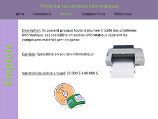 Projet sur les carrières informatiques
Intro    Formations        Emplois      Commentaires        Références



   Description: Ils passent presque toute la journée à traité des problèmes
   Informatique. Les spécialiste en soutien informatique réparent les
   composants matériel sont en panne.


   Carrière: Spécialiste en soutien informatique



   Variation de salaire annuel: 25 000 $ à 80 000 $
 