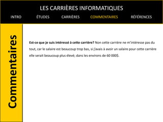 LES CARRIÈRES INFORMATIQUES
INTRO        ÉTUDES            CARRIÈRES            COMMENTAIRES                  RÉFÉRENCES




        Est-ce que je suis intéressé à cette carrière? Non cette carrière ne m’intéresse pas du
        tout, car le salaire est beaucoup trop bas, si j’avais à avoir un salaire pour cette carrière
        elle serait beaucoup plus élevé; dans les environs de 60 000$.
 