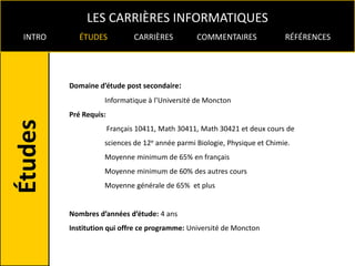 LES CARRIÈRES INFORMATIQUES
INTRO      ÉTUDES             CARRIÈRES         COMMENTAIRES              RÉFÉRENCES




        Domaine d’étude post secondaire:
                  Informatique à l’Université de Moncton
        Pré Requis:
                      Français 10411, Math 30411, Math 30421 et deux cours de
                  sciences de 12e année parmi Biologie, Physique et Chimie.
                  Moyenne minimum de 65% en français
                  Moyenne minimum de 60% des autres cours
                  Moyenne générale de 65% et plus


        Nombres d’années d’étude: 4 ans
        Institution qui offre ce programme: Université de Moncton
 