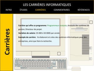LES CARRIÈRES INFORMATIQUES
INTRO    ÉTUDES              CARRIÈRES               COMMENTAIRES           RÉFÉRENCES




        Carrière qui offre ce programme: Programmeur-analyste; Analyste des systèmes de
        gestion; Directeur de projet.
        Variation de salaire: 35 000 à 50 000$ par année
        Exemple de carrière: Ils élaborent et crées des systèmes informatiques pour des
        entreprises, ainsi que faire la recherche.
 