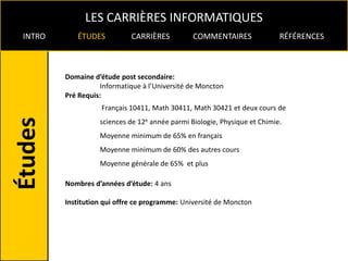 LES CARRIÈRES INFORMATIQUES
INTRO      ÉTUDES           CARRIÈRES          COMMENTAIRES               RÉFÉRENCES



        Domaine d’étude post secondaire:
                   Informatique à l’Université de Moncton
        Pré Requis:
                   Français 10411, Math 30411, Math 30421 et deux cours de
                  sciences de 12e année parmi Biologie, Physique et Chimie.
                  Moyenne minimum de 65% en français
                  Moyenne minimum de 60% des autres cours
                  Moyenne générale de 65% et plus

        Nombres d’années d’étude: 4 ans

        Institution qui offre ce programme: Université de Moncton
 