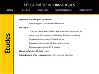 LES CARRIÈRES INFORMATIQUES
INTRO      ÉTUDES              CARRIÈRES          COMMENTAIRES               RÉFÉRENCES


        Domaines d’études post secondaire:
                      Informatique à l’Université de Moncton
        Pré requis:
                      Français 10411, Math 30411, Math 30421 et deux cours de
                      sciences de 12e année parmi Biologie, Physique et Chimie.
                      Moyenne minimum de 65% en français
                      Moyenne minimum de 60% des autres cours
                      Moyenne générale de 65% et plus
        Nombre d’années d’étude: 4 ans
        Institution qui offre ce programme: Université de Moncton
 