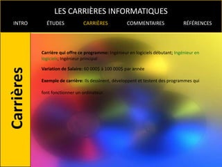LES CARRIÈRES INFORMATIQUES
INTRO     ÉTUDES            CARRIÈRES             COMMENTAIRES                RÉFÉRENCES




        Carrière qui offre ce programme: Ingénieur en logiciels débutant; Ingénieur en
        logiciels; Ingénieur principal

        Variation de Salaire: 60 000$ à 100 000$ par année

        Exemple de carrière: Ils dessinent, développent et testent des programmes qui

        font fonctionner un ordinateur.
 