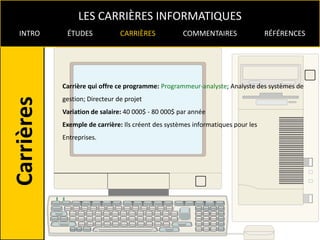 LES CARRIÈRES INFORMATIQUES
INTRO    ÉTUDES             CARRIÈRES            COMMENTAIRES                 RÉFÉRENCES




        Carrière qui offre ce programme: Programmeur-analyste; Analyste des systèmes de
        gestion; Directeur de projet
        Variation de salaire: 40 000$ - 80 000$ par année
        Exemple de carrière: Ils créent des systèmes informatiques pour les
        Entreprises.
 