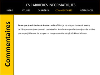LES CARRIÈRES INFORMATIQUES
INTRO        ÉTUDES           CARRIÈRES            COMMENTAIRES                 RÉFÉRENCES




        Est-ce que je suis intéressé à cette carrière? Non je ne suis pas intéressé à cette
        carrière puisque je ne pourrait pas travailler à un bureau pendant une journée entière
        parce que j’ai besoin de bouger car ma personnalité est plutôt kinesthésique.
 