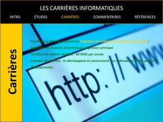 LES CARRIÈRES INFORMATIQUES
INTRO     ÉTUDES            CARRIÈRES             COMMENTAIRES               RÉFÉRENCES




        Carrière qui offre ce programme: Ingénieur en matériel informatique débutant;
        Ingénieur en matériel informatique; Ingénieur principal
        Variation de salaire: 40 000$ - 60 000$ par année
        Exemple de carrière: Ils développent et construisent des ordinateurs et des pièces
        d’équipements.
 