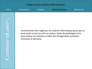 Projet sur les carrières informatiques
Intro   Formations        Emplois         Commentaires           Références




         J'aimerais bien être ingénieur en matériel informatique parce que tu
         peux savoir ce qui va sortir en avance, tester les prototypes et tu
         peux évaluer les créations et faire des changements au besoin.
         J’aimerais ce domaine.
 