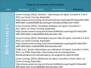 Projet sur les carrières informatiques
Intro      Formations           Emplois          Commentaires            Références

        Career Cruising. (2013). Carrières - Informatique [en ligne]. Consulté le 3 Avril,
        2013, sur Career Cruising: Disponible:
        https://www.careercruising.com/Careers/Cluster.aspx?LoginID=5dac5294-1083-
        46f0-b0d5-c1c8e62f6900-&clustertype=CCSubjectsCA&cluster=COM
        Career Cruising. (2013). Concepteur graphique [en ligne]. Consulté le 3
        Avril, 2013, sur Career Cruising: Disponible:
        https://www.careercruising.com/Careers/JobDetails.aspx?LoginID=5dac5294-
        1083-46f0-b0d5-c1c8e62f6900-&OccNumber=205
        Career Cruising. (2013). Développeur de jeux vidéo [en ligne]. Consulté le 3 Avril,
        2013, sur Career Cruising: Disponible:
        https://www.careercruising.com/Careers/JobDetails.aspx?LoginID=5dac5294-
        1083-46f0-b0d5-c1c8e62f6900-&OccNumber=437
        CCNB. (s.d.). Soutien informatique aux utilisateurs [en ligne]. Consulté le 3 Avril,
        2013, sur CCNB: Disponible: http://www.ccnb.nb.ca/programme-
        detudes/programmes-detudes/apercu-de-programme.aspx?Id=3695
        Career Cruising. (2013). Webmestre [en ligne]. Consulté le 3 Avril, 2013, sur
        Career Cruising: Disponible:
        https://www.careercruising.com/Careers/JobDetails.aspx?LoginID=fa4aee8d-
        48f9-4bdd-a9e1-61a376896882-&OccNumber=443
 