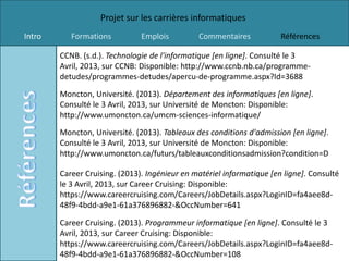 Projet sur les carrières informatiques
Intro      Formations          Emplois         Commentaires            Références

        CCNB. (s.d.). Technologie de l'informatique [en ligne]. Consulté le 3
        Avril, 2013, sur CCNB: Disponible: http://www.ccnb.nb.ca/programme-
        detudes/programmes-detudes/apercu-de-programme.aspx?Id=3688
        Moncton, Université. (2013). Département des informatiques [en ligne].
        Consulté le 3 Avril, 2013, sur Université de Moncton: Disponible:
        http://www.umoncton.ca/umcm-sciences-informatique/
        Moncton, Université. (2013). Tableaux des conditions d'admission [en ligne].
        Consulté le 3 Avril, 2013, sur Université de Moncton: Disponible:
        http://www.umoncton.ca/futurs/tableauxconditionsadmission?condition=D

        Career Cruising. (2013). Ingénieur en matériel informatique [en ligne]. Consulté
        le 3 Avril, 2013, sur Career Cruising: Disponible:
        https://www.careercruising.com/Careers/JobDetails.aspx?LoginID=fa4aee8d-
        48f9-4bdd-a9e1-61a376896882-&OccNumber=641

        Career Cruising. (2013). Programmeur informatique [en ligne]. Consulté le 3
        Avril, 2013, sur Career Cruising: Disponible:
        https://www.careercruising.com/Careers/JobDetails.aspx?LoginID=fa4aee8d-
        48f9-4bdd-a9e1-61a376896882-&OccNumber=108
 