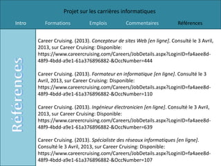 Projet sur les carrières informatiques
Intro      Formations           Emplois          Commentaires            Références


        Career Cruising. (2013). Concepteur de sites Web [en ligne]. Consulté le 3 Avril,
        2013, sur Career Cruising: Disponible:
        https://www.careercruising.com/Careers/JobDetails.aspx?LoginID=fa4aee8d-
        48f9-4bdd-a9e1-61a376896882-&OccNumber=444

        Career Cruising. (2013). Formateur en informatique [en ligne]. Consulté le 3
        Avril, 2013, sur Career Cruising: Disponible:
        https://www.careercruising.com/Careers/JobDetails.aspx?LoginID=fa4aee8d-
        48f9-4bdd-a9e1-61a376896882-&OccNumber=110

        Career Cruising. (2013). Ingénieur électronicien [en ligne]. Consulté le 3 Avril,
        2013, sur Career Cruising: Disponible:
        https://www.careercruising.com/Careers/JobDetails.aspx?LoginID=fa4aee8d-
        48f9-4bdd-a9e1-61a376896882-&OccNumber=639

        Career Cruising. (2013). Spécialiste des réseaux informatiques [en ligne].
        Consulté le 3 Avril, 2013, sur Career Cruising: Disponible:
        https://www.careercruising.com/Careers/JobDetails.aspx?LoginID=fa4aee8d-
        48f9-4bdd-a9e1-61a376896882-&OccNumber=107
 