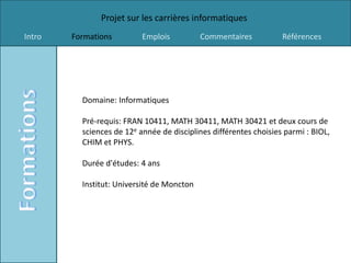 Projet sur les carrières informatiques
Intro   Formations         Emplois          Commentaires           Références




          Domaine: Informatiques

          Pré-requis: FRAN 10411, MATH 30411, MATH 30421 et deux cours de
          sciences de 12e année de disciplines différentes choisies parmi : BIOL,
          CHIM et PHYS.

          Durée d'études: 4 ans

          Institut: Université de Moncton
 