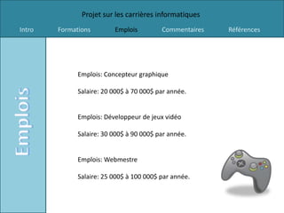 Projet sur les carrières informatiques
Intro   Formations        Emplois         Commentaires   Références




              Emplois: Concepteur graphique

              Salaire: 20 000$ à 70 000$ par année.


              Emplois: Développeur de jeux vidéo

              Salaire: 30 000$ à 90 000$ par année.


              Emplois: Webmestre

              Salaire: 25 000$ à 100 000$ par année.
 