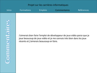 Projet sur les carrières informatiques
Intro   Formations          Emplois          Commentaires           Références




        J'aimerais bien faire l’emploi de développeur de jeux vidéo parce que je
        joue beaucoup de jeux vidéo et je me connais très bien dans les jeux
        récents et j'aimerais beaucoup en faire.
 