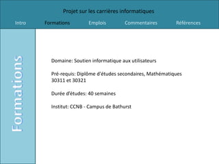 Projet sur les carrières informatiques
Intro   Formations        Emplois         Commentaires        Références




          Domaine: Soutien informatique aux utilisateurs

          Pré-requis: Diplôme d'études secondaires, Mathématiques
          30311 et 30321

          Durée d’études: 40 semaines

          Institut: CCNB - Campus de Bathurst
 