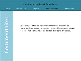 Projet sur les carrières informatiques
Intro   Formations        Emplois         Commentaires           Références




            Je ne suis pas intéressé de devenir concepteur de sites web
             parce que je ne suis pas une personne qui est bonne pour analyser
            des sites web alors je ne serais pas bon dans cette profession.
 