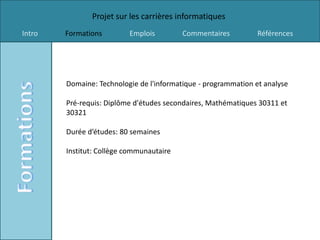 Projet sur les carrières informatiques
Intro   Formations        Emplois         Commentaires          Références




        Domaine: Technologie de l'informatique - programmation et analyse

        Pré-requis: Diplôme d'études secondaires, Mathématiques 30311 et
        30321

        Durée d’études: 80 semaines

        Institut: Collège communautaire
 