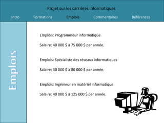 Projet sur les carrières informatiques
Intro   Formations         Emplois         Commentaires     Références



           Emplois: Programmeur informatique

           Salaire: 40 000 $ à 75 000 $ par année.


           Emplois: Spécialiste des réseaux informatiques

           Salaire: 30 000 $ à 80 000 $ par année.


           Emplois: Ingénieur en matériel informatique

           Salaire: 40 000 $ à 125 000 $ par année.
 
