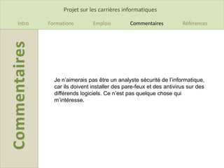 Projet sur les carrières informatiques

Intro   Formations        Emplois         Commentaires          Références




          Je n’aimerais pas être un analyste sécurité de l’informatique,
          car ils doivent installer des pare-feux et des antivirus sur des
          différends logiciels. Ce n’est pas quelque chose qui
          m’intéresse.
 