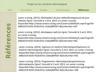 Projet sur les carrières informatiques

Intro     Formations          Emplois          Commentaires           Références


        career cruising. (2013). développeur de jeux-vidéo/développeusse de jeux-
        vidéo[en ligne]. Consulté le 3 avril, 2013, sur career cruising:
        Disponible:https://www.careercruising.com/Careers/JobDetails.aspx?LoginID=
        d48c0159-8193-4528-87ee-21b6a80ff267-&OccNumber=437

        career cruising. (2013). développeur web [en ligne]. Consulté le 3 avril, 2013,
        sur career cruising:
        Disponible:https://www.careercruising.com/Careers/JobDetails.aspx?LoginID=
        d48c0159-8193-4528-87ee-21b6a80ff267-&OccNumber=442

        career cruising. (2013). Ingénieur en matériel informatique/Ingénieure en
        matériel informatique[en ligne]. Consulté le 3 avril, 2013, sur career cruising:
        Disponible:https://www.careercruising.com/Careers/JobDetails.aspx?LoginID=
        d48c0159-8193-4528-87ee-21b6a80ff267-&OccNumber=641

        career cruising. (2013). Programmeur informatique/programmeusse
        informatique[en ligne]. Consulté le 3 avril, 2013, sur career cruising:
        Disponble:https://www.careercruising.com/Careers/JobDetails.aspx?LoginID=
        d48c0159-8193-4528-87ee-21b6a80ff267-&OccNumber=108
 