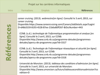 Projet sur les carrières informatiques

Intro      Formations          Emplois          Commentaires            Références


        career cruising. (2013). webmestre[en ligne]. Consulté le 3 avril, 2013, sur
        career cruising:
        Disponible:https://www.careercruising.com/Careers/JobDetails.aspx?LoginI
        D=d48c0159-8193-4528-87ee-21b6a80ff267-&OccNumber=443

         CCNB. (s.d.). technologie de l'informatique programmation et analyse [en
         ligne]. Consulté le 3 avril, 2013, sur CCNB:
         Disponible:http://www.ccnb.nb.ca/programme-detudes/programmes-
         detudes/apercu-de-programme.aspx?Id=3317

         CCNB. (s.d.). Technologie de l'informatique réseautique et sécurité [en ligne].
         Consulté le 3 avril, 2013, sur CCNB:
         Disponible:http://www.ccnb.nb.ca/programme-detudes/programmes-
         detudes/apercu-de-programme.aspx?Id=3318

         Université de Moncton. (2013). tableaux des conditions d'admission [en ligne].
         Consulté le 3 avril, 2013, sur université de Moncton:
         Disponible:http://www.umoncton.ca/futurs/tableauxconditionsadmission?co
         ndition=D
 