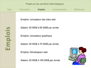 Projet sur les carrières informatiques

Intro   Formations       Emplois         Commentaires   Références



         Emplois: concepteur des sites web


         Salaire: 25 000$ à 65 000$ par année


         Emplois: concepteur graphique


         Salaire: 20 000$ à 70 000$ par année


         Emplois: Développeur web


         Salaire: 25 000$ à 100 000$ par année
 