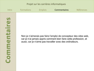 Projet sur les carrières informatiques

Intro   Formations        Emplois        Commentaires         Références




         Non je n’aimerais pas faire l’emploi de concepteur des sites web,
         car je n’ai jamais appris comment bien faire cette profession, et
         aussi, car je n’aime pas travailler avec des ordinateurs.
 