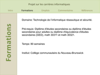 Projet sur les carrières informatiques

Intro   Formations       Emplois         Commentaires        Références


        Domaine: Technologie de l’informatique réseautique et sécurité.


        Pré-requis: Diplôme d'études secondaires ou diplôme d'études
        secondaires pour adultes ou diplôme d'équivalence d'études
        secondaires (GED), math 30311 et math 30321.


        Temps: 80 semaines


        Institut: Collège communautaire du Nouveau-Brunswick
 