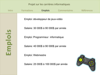 Projet sur les carrières informatiques

Intro   Formations       Emplois         Commentaires   Références


          Emploi: développeur de jeux-vidéo


          Salaire: 30 000$ à 90 000$ par année


          Emploi: Programmeur informatique


          Salaire: 40 000$ à 90 000$ par année


          Emploi: Webmestre


          Salaire: 25 000$ à 100 000$ par année
 
