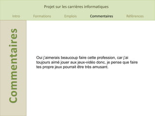 Projet sur les carrières informatiques

Intro   Formations       Emplois         Commentaires        Références




         Oui j’aimerais beaucoup faire cette profession, car j’ai
         toujours aimé jouer aux jeux-vidéo donc, je pense que faire
         tes propre jeux pourrait être très amusant.
 