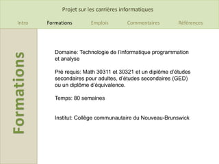 Projet sur les carrières informatiques

Intro   Formations       Emplois         Commentaires       Références




           Domaine: Technologie de l’informatique programmation
           et analyse

           Pré requis: Math 30311 et 30321 et un diplôme d’études
           secondaires pour adultes, d’études secondaires (GED)
           ou un diplôme d’équivalence.

           Temps: 80 semaines


           Institut: Collège communautaire du Nouveau-Brunswick
 