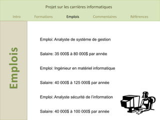 Projet sur les carrières informatiques

Intro   Formations        Emplois        Commentaires   Références




           Emploi: Analyste de système de gestion


           Salaire: 35 000$ à 80 000$ par année


           Emploi: Ingénieur en matériel informatique


           Salaire: 40 000$ à 125 000$ par année


           Emploi: Analyste sécurité de l’information


           Salaire: 40 000$ à 100 000$ par année
 