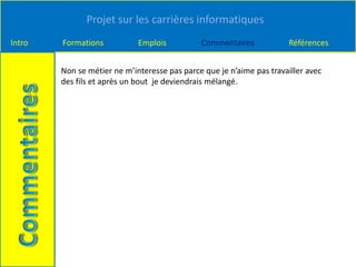 Projet sur les carrières informatiques
Intro Formations Emplois Commentaires Références
Non se métier ne m’interesse pas parce que je n’aime pas travailler avec
des fils et après un bout je deviendrais mélangé.
 