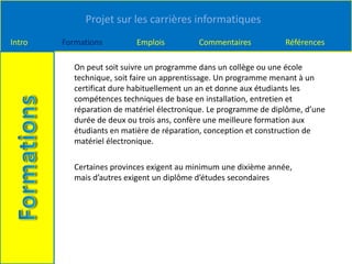 Projet sur les carrières informatiques
Intro Formations Emplois Commentaires Références
On peut soit suivre un programme dans un collège ou une école
technique, soit faire un apprentissage. Un programme menant à un
certificat dure habituellement un an et donne aux étudiants les
compétences techniques de base en installation, entretien et
réparation de matériel électronique. Le programme de diplôme, d’une
durée de deux ou trois ans, confère une meilleure formation aux
étudiants en matière de réparation, conception et construction de
matériel électronique.
Certaines provinces exigent au minimum une dixième année,
mais d’autres exigent un diplôme d’études secondaires
 
