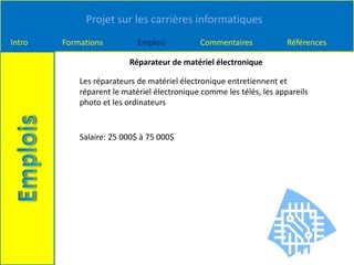Projet sur les carrières informatiques
Intro Formations Emplois Commentaires Références
Réparateur de matériel électronique
Les réparateurs de matériel électronique entretiennent et
réparent le matériel électronique comme les télés, les appareils
photo et les ordinateurs
Salaire: 25 000$ à 75 000$
 