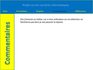 Projet sur les carrières informatiques
Intro Formations Emplois Commentaires Références
Oui j’aimerais ce métier, car si mon ordinateur ou ma télévision ne
fonctionne pas bien je vais pouvoir la réparer.
 