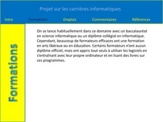 Projet sur les carrières informatiques
Intro Formations Emplois Commentaires Références
On se lance habituellement dans ce domaine avec un baccalauréat
en science informatique ou un diplôme collégial en informatique.
Cependant, beaucoup de formateurs efficaces ont une formation
en arts libéraux ou en éducation. Certains formateurs n’ont aucun
diplôme officiel, mais ont appris tout seuls à utiliser les logiciels en
s’entraînant avec leur propre ordinateur et en lisant des livres sur
ces programmes.
 