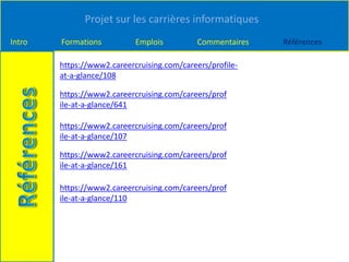 Projet sur les carrières informatiques
Intro Formations Emplois Commentaires Références
https://www2.careercruising.com/careers/profile-
at-a-glance/108
https://www2.careercruising.com/careers/prof
ile-at-a-glance/641
https://www2.careercruising.com/careers/prof
ile-at-a-glance/107
https://www2.careercruising.com/careers/prof
ile-at-a-glance/161
https://www2.careercruising.com/careers/prof
ile-at-a-glance/110
 