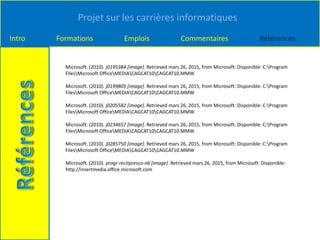 Projet sur les carrières informatiques
Intro Formations Emplois Commentaires Références
Microsoft. (2010). j0195384 [image]. Retrieved mars 26, 2015, from Microsoft: Disponible: C:Program
FilesMicrosoft OfficeMEDIACAGCAT10CAGCAT10.MMW
Microsoft. (2010). j0199805 [image]. Retrieved mars 26, 2015, from Microsoft: Disponible: C:Program
FilesMicrosoft OfficeMEDIACAGCAT10CAGCAT10.MMW
Microsoft. (2010). j0205582 [image]. Retrieved mars 26, 2015, from Microsoft: Disponible: C:Program
FilesMicrosoft OfficeMEDIACAGCAT10CAGCAT10.MMW
Microsoft. (2010). j0234657 [image]. Retrieved mars 26, 2015, from Microsoft: Disponible: C:Program
FilesMicrosoft OfficeMEDIACAGCAT10CAGCAT10.MMW
Microsoft. (2010). j0285750 [image]. Retrieved mars 26, 2015, from Microsoft: Disponible: C:Program
FilesMicrosoft OfficeMEDIACAGCAT10CAGCAT10.MMW
Microsoft. (2010). progr-recitpresco-nb [image]. Retrieved mars 26, 2015, from Microsoft: Disponible:
http://insertmedia.office.microsoft.com
 