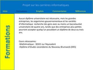 Projet sur les carrières informatiques
Intro Formations Emplois Commentaires Références
Aucun diplôme universitaire est nécessaire, mais les grandes
entreprises, les organismes gouvernementaux et les sociétés
d’informatique recherche des gens avec au moins un baccalauréat
universitaire de quatre ans, tandis que des entreprises plus petites
pourront accepter quelqu’un possédant un diplôme de deux ou trois
ans.
Cours nécessaires:
-Mathématique : 30321 ou l'équivalent
-Diplôme d'études secondaires du Nouveau-Brunswick (DES)
 