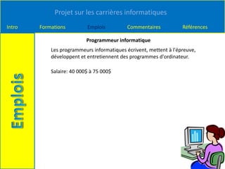 Projet sur les carrières informatiques
Intro Formations Emplois Commentaires Références
Programmeur informatique
Les programmeurs informatiques écrivent, mettent à l'épreuve,
développent et entretiennent des programmes d'ordinateur.
Salaire: 40 000$ à 75 000$
 
