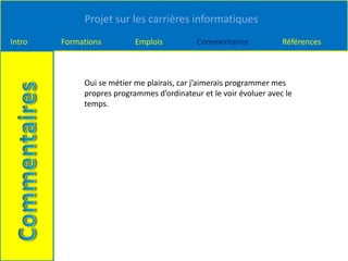 Projet sur les carrières informatiques
Intro Formations Emplois Commentaires Références
Oui se métier me plairais, car j’aimerais programmer mes
propres programmes d’ordinateur et le voir évoluer avec le
temps.
 