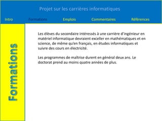 Projet sur les carrières informatiques
Intro Formations Emplois Commentaires Références
Les élèves du secondaire intéressés à une carrière d’ingénieur en
matériel informatique devraient exceller en mathématiques et en
science, de même qu’en français, en études informatiques et
suivre des cours en électricité.
Les programmes de maîtrise durent en général deux ans. Le
doctorat prend au moins quatre années de plus.
 
