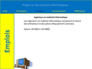 Projet sur les carrières informatiques
Intro Formations Emplois Commentaires Références
Ingénieur en matériel informatique
Les ingénieurs en matériel informatique conçoivent et créent
des ordinateurs et des pièces d’équipement connexes.
Salaire: 40 000$ à 125 000$
 