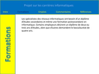 Projet sur les carrières informatiques
Intro Formations Emplois Commentaires Références
Les spécialistes des réseaux informatiques ont besoin d’un diplôme
d’études secondaires et même une formation postsecondaire en
informatique. Certains employeurs désirent un diplôme de deux ou
trois ans d’études, alors que d’autres demandent le baccalauréat de
quatre ans.
 