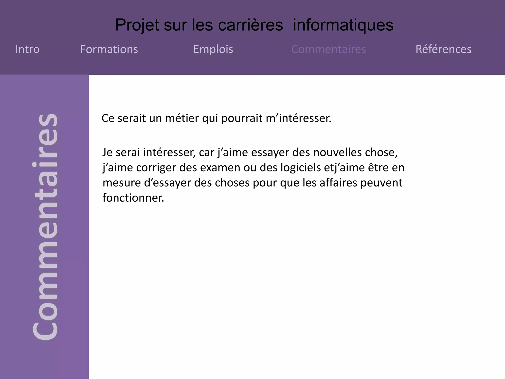 Projet sur les carrières informatiques
Intro Formations Emplois Commentaires Références
Ce serait un métier qui pourrait m’intéresser.
Je serai intéresser, car j’aime essayer des nouvelles chose,
j’aime corriger des examen ou des logiciels etj’aime être en
mesure d’essayer des choses pour que les affaires peuvent
fonctionner.
 